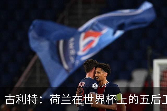 古利特：荷兰在世界杯上的五后卫不可思议 看西班牙踢球是种享受